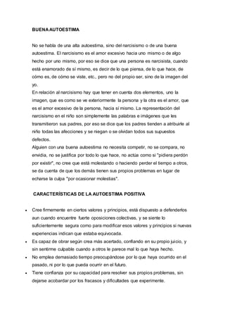 BUENA AUTOESTIMA
No se habla de una alta autoestima, sino del narcisismo o de una buena
autoestima. El narcisismo es el amor excesivo hacia uno mismo o de algo
hecho por uno mismo, por eso se dice que una persona es narcisista, cuando
está enamorado de sí mismo, es decir de lo que piensa, de lo que hace, de
cómo es, de cómo se viste, etc., pero no del propio ser, sino de la imagen del
yo.
En relación al narcisismo hay que tener en cuenta dos elementos, uno la
imagen, que es como se ve exteriormente la persona y la otra es el amor, que
es el amor excesivo de la persona, hacia sí mismo. La representación del
narcisismo en el niño son simplemente las palabras e imágenes que les
transmitieron sus padres, por eso se dice que los padres tienden a atribuirle al
niño todas las afecciones y se niegan o se olvidan todos sus supuestos
defectos.
Alguien con una buena autoestima no necesita competir, no se compara, no
envidia, no se justifica por todo lo que hace, no actúa como si "pidiera perdón
por existir", no cree que está molestando o haciendo perder el tiempo a otros,
se da cuenta de que los demás tienen sus propios problemas en lugar de
echarse la culpa "por ocasionar molestias".
CARACTERÍSTICAS DE LA AUTOESTIMA POSITIVA
 Cree firmemente en ciertos valores y principios, está dispuesto a defenderlos
aun cuando encuentre fuerte oposiciones colectivas, y se siente lo
suficientemente segura como para modificar esos valores y principios si nuevas
experiencias indican que estaba equivocada.
 Es capaz de obrar según crea más acertado, confiando en su propio juicio, y
sin sentirme culpable cuando a otros le parece mal lo que haya hecho.
 No emplea demasiado tiempo preocupándose por lo que haya ocurrido en el
pasado, ni por lo que pueda ocurrir en el futuro.
 Tiene confianza por su capacidad para resolver sus propios problemas, sin
dejarse acobardar por los fracasos y dificultades que experimente.
 