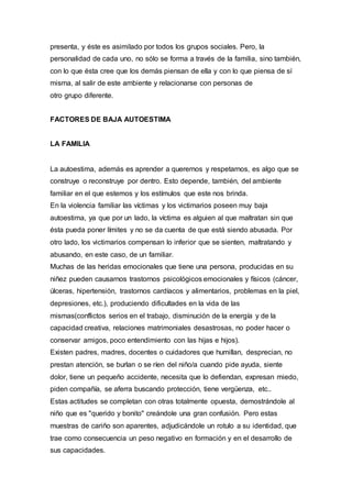 presenta, y éste es asimilado por todos los grupos sociales. Pero, la
personalidad de cada uno, no sólo se forma a través de la familia, sino también,
con lo que ésta cree que los demás piensan de ella y con lo que piensa de sí
misma, al salir de este ambiente y relacionarse con personas de
otro grupo diferente.
FACTORES DE BAJA AUTOESTIMA
LA FAMILIA
La autoestima, además es aprender a querernos y respetarnos, es algo que se
construye o reconstruye por dentro. Esto depende, también, del ambiente
familiar en el que estemos y los estímulos que este nos brinda.
En la violencia familiar las víctimas y los victimarios poseen muy baja
autoestima, ya que por un lado, la víctima es alguien al que maltratan sin que
ésta pueda poner límites y no se da cuenta de que está siendo abusada. Por
otro lado, los victimarios compensan lo inferior que se sienten, maltratando y
abusando, en este caso, de un familiar.
Muchas de las heridas emocionales que tiene una persona, producidas en su
niñez pueden causarnos trastornos psicológicos emocionales y físicos (cáncer,
úlceras, hipertensión, trastornos cardíacos y alimentarios, problemas en la piel,
depresiones, etc.), produciendo dificultades en la vida de las
mismas(conflictos serios en el trabajo, disminución de la energía y de la
capacidad creativa, relaciones matrimoniales desastrosas, no poder hacer o
conservar amigos, poco entendimiento con las hijas e hijos).
Existen padres, madres, docentes o cuidadores que humillan, desprecian, no
prestan atención, se burlan o se ríen del niño/a cuando pide ayuda, siente
dolor, tiene un pequeño accidente, necesita que lo defiendan, expresan miedo,
piden compañía, se aferra buscando protección, tiene vergüenza, etc..
Estas actitudes se completan con otras totalmente opuesta, demostrándole al
niño que es "querido y bonito" creándole una gran confusión. Pero estas
muestras de cariño son aparentes, adjudicándole un rotulo a su identidad, que
trae como consecuencia un peso negativo en formación y en el desarrollo de
sus capacidades.
 