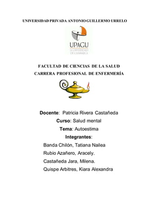 UNIVERSIDAD PRIVADA ANTONIO GUILLERMO URRELO
FACULTAD DE CIENCIAS DE LA SALUD
CARRERA PROFESIONAL DE ENFERMERÍA
Docente: Patricia Rivera Castañeda
Curso: Salud mental
Tema: Autoestima
Integrantes:
Banda Chilón, Tatiana Nailea
Rubio Azañero, Aracely.
Castañeda Jara, Milena.
Quispe Arbitres, Kiara Alexandra
 