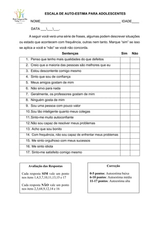 ESCALA DE AUTO-ESTIMA PARA ADOLESCENTES
NOME____________________________________________ IDADE____
DATA _________.
A seguir você verá uma série de frases, algumas podem descrever situações
ou estado que acontecem com frequência, outras nem tanto. Marque “sim” se isso
se aplica a você e “não” se você não concorda.
Sentenças Sim Não
1. Penso que tenho mais qualidades do que defeitos
2. Creio que a maioria das pessoas são melhores que eu
3. Estou descontente comigo mesmo
4. Sinto que sou de confiança
5. Meus amigos gostam de mim
6. Não sirvo para nada
7. Geralmente, os professores gostam de mim
8. Ninguém gosta de mim
9. Sou uma pessoa com pouco valor
10.Sou tão inteligente quanto meus colegas
11.Sinto-me muito autoconfiante
12.Não sou capaz de resolver meus problemas
13. Acho que sou bonito
14. Com frequência, não sou capaz de enfrentar meus problemas
15. Me sinto orgulhoso com meus sucessos
16. Me sinto idiota
17. Sinto-me satisfeito comigo mesmo
Avaliação das Respostas
Cada resposta SIM vale um ponto
nos itens 1,4,5,7,10,11,13,15 e 17
Cada resposta NÃO vale um ponto
nos itens 2,3,68,9,12,14 e 16
Correção
0-5 pontos: Autoestima baixa
6-10 pontos: Autoestima média
11-17 pontos: Autoestima alta
 