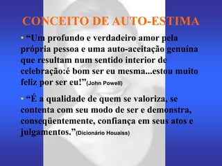 CONCEITO DE AUTO-ESTIMA
• “Um profundo e verdadeiro amor pela
própria pessoa e uma auto-aceitação genuína
que resultam num sentido interior de
celebração:é bom ser eu mesma...estou muito
feliz por ser eu!”(John Powell)
• “É a qualidade de quem se valoriza, se
contenta com seu modo de ser e demonstra,
conseqüentemente, confiança em seus atos e
julgamentos.”(Dicionário Houaiss)
 