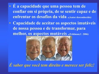 • É a capacidade que uma pessoa tem de
confiar em si própria, de se sentir capaz e de
enfrentar os desafios da vida .(Autor desconhecido)
• Capacidade de aceitar os aspectos imutáveis
de nossa pessoa e de transformar, para
melhor, os aspectos mutáveis .(Feldman,C. 2006)
É saber que você tem direito e merece ser feliz!
 