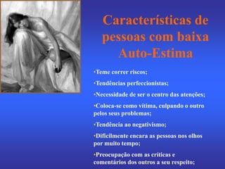 Características de
pessoas com baixa
Auto-Estima
•Teme correr riscos;
•Tendências perfeccionistas;
•Necessidade de ser o centro das atenções;
•Coloca-se como vítima, culpando o outro
pelos seus problemas;
•Tendência ao negativismo;
•Dificilmente encara as pessoas nos olhos
por muito tempo;
•Preocupação com as críticas e
comentários dos outros a seu respeito;
 