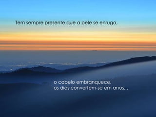 Tem sempre presente que a pele se enruga,  o cabelo embranquece,  os dias convertem-se em anos... 