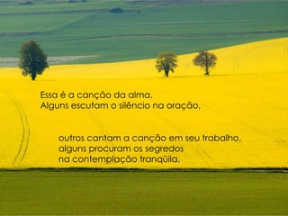 Essa é a canção da alma.  Alguns escutam o silêncio na oração, outros cantam a canção em seu trabalho,  alguns procuram os segredos  na contemplação tranqüila . 