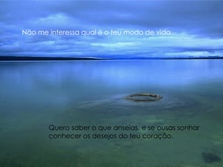 Não me interessa qual é o teu modo de vida. Quero saber o que anseias, e se ousas sonhar  conhecer os desejos do teu coração. 