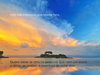 Não me interessa que idade tens. Quero saber se arriscas procurar que nem um louco  o amor, os sonhos, a aventura de estar vivo. 