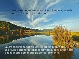 Quero saber se tocaste o centro da tua própria dor,  se estiveste aberto às traições da vida ou se te encolheste  e te fechaste com medo de outros sofrimentos!  Não me interessa saber quais os planetas que estão  em quadratura com a tua lua. 