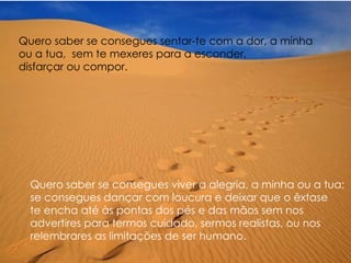 Quero saber se consegues sentar-te com a dor, a minha  ou a tua,  sem te mexeres para a esconder,  disfarçar ou compor. Quero saber se consegues viver a alegria, a minha ou a tua;  se consegues dançar com loucura e deixar que o êxtase  te encha até às pontas dos pés e das mãos sem nos  advertires para termos cuidado, sermos realistas, ou nos  relembrares as limitações de ser humano. 