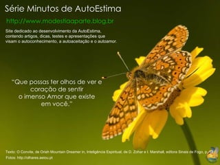Série Minutos de AutoEstima http://www.modestiaaparte.blog.br “ Que possas ter olhos de ver e coração de sentir o imenso Amor que existe em você.” Site dedicado ao desenvolvimento da AutoEstima, contendo artigos, dicas, testes e apresentações que visam o autoconhecimento, a autoaceitação e o autoamor. Fotos: http://olhares.aeiou.pt   Texto: O Convite, de Oriah Mountain Dreamer in, Inteligência Espiritual, de D. Zohar e I. Marshall, editora Sinais de Fogo, p. 13 