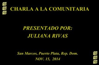 CHARLA A LA COMUNITARIA 
PRESENTADO POR: 
JULIANA RIVAS 
San Marcos, Puerto Plata, Rep. Dom. 
NOV. 15, 2014 
 
