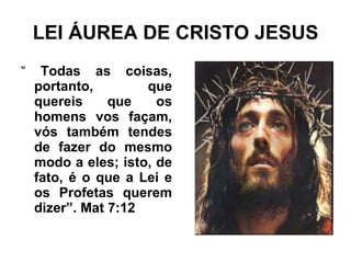LEI ÁUREA DE CRISTO JESUS “  Todas as coisas, portanto, que quereis que os homens vos façam, vós também tendes de fazer do mesmo modo a eles; isto, de fato, é o que a Lei e os Profetas querem dizer”. Mat 7:12 