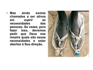 Mas ainda somos chamados a ser ativos em  suprir  as necessidades das pessoas. Às vezes, para fazer isso, devemos pedir que Deus nos mostre quais são essas necessidades e estar abertos à Sua direção.  