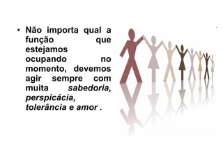 Não importa qual a função que estejamos ocupando no momento, devemos agir sempre com muita  sabedoria, perspicácia, tolerância e amor .  