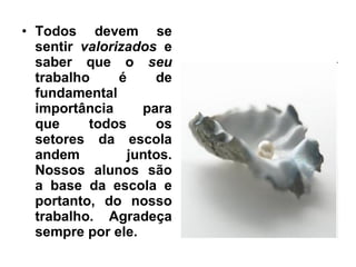 Todos devem se sentir  valorizados  e saber que o  seu  trabalho é de fundamental importância para que todos os setores da escola andem juntos. Nossos alunos são a base da escola e portanto, do nosso trabalho. Agradeça sempre por ele. 