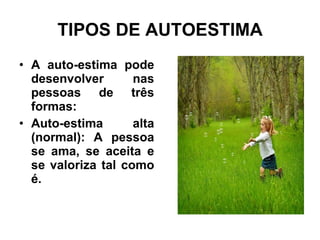 TIPOS DE AUTOESTIMA A auto-estima pode desenvolver nas pessoas de três formas: Auto-estima alta (normal): A pessoa se ama, se aceita e se valoriza tal como é. 