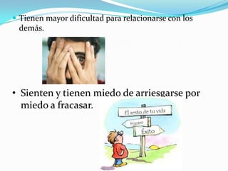  Tienen mayor dificultad para relacionarse con los
demás.
• Sienten y tienen miedo de arriesgarse por
miedo a fracasar.
 
