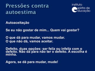Autoaceitação Se eu não gostar de mim... Quem vai gostar? O que dá para mudar, vamos mudar. O que não dá, vamos aceitar. Defeito, duas opções: ser feliz ou infeliz com o defeito. Não dá para não ter o defeito. A escolha é minha. Agora, se dá para mudar, mude!  