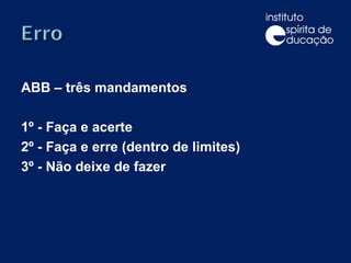 ABB – três mandamentos 1º - Faça e acerte 2º - Faça e erre (dentro de limites) 3º - Não deixe de fazer 
