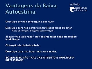 Desculpa por não conseguir o que quer. Desculpa para não correr o maravilhoso risco de amar.  Risco de rejeição, emoções, desaprovação Já que “não vale nada”, não adianta fazer nada ara mudar: imobilismo. Obtenção da piedade alheia. Desculpa para não fazer nada para mudar. SÓ QUE ISTO NÃO TRAZ CRESCIMENTO E TRAZ MUITA INFELICIDADE. 