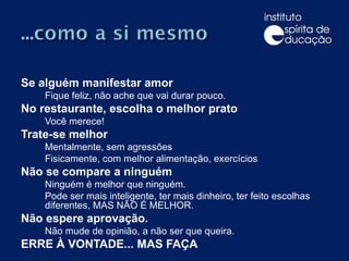 Se alguém manifestar amor Fique feliz, não ache que vai durar pouco. No restaurante, escolha o melhor prato Você merece! Trate-se melhor Mentalmente, sem agressões Fisicamente, com melhor alimentação, exercícios Não se compare a ninguém Ninguém é melhor que ninguém. Pode ser mais inteligente, ter mais dinheiro, ter feito escolhas diferentes, MAS NÃO É MELHOR. Não espere aprovação. Não mude de opinião, a não ser que queira. ERRE À VONTADE... MAS FAÇA 
