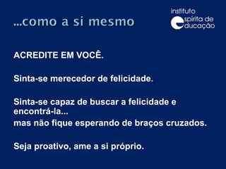 ACREDITE EM VOCÊ. Sinta-se merecedor de felicidade. Sinta-se capaz de buscar a felicidade e encontrá-la...  mas não fique esperando de braços cruzados. Seja proativo, ame a si próprio. 