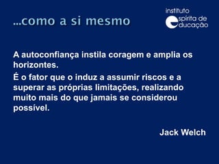 A autoconfiança instila coragem e amplia os horizontes. É o fator que o induz a assumir riscos e a superar as próprias limitações, realizando muito mais do que jamais se considerou possível. Jack Welch 