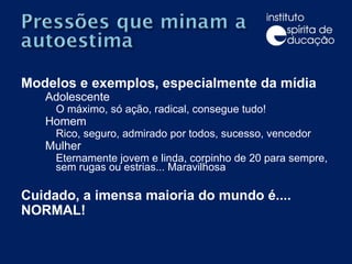 Modelos e exemplos, especialmente da mídia Adolescente O máximo, só ação, radical, consegue tudo! Homem Rico, seguro, admirado por todos, sucesso, vencedor Mulher Eternamente jovem e linda, corpinho de 20 para sempre, sem rugas ou estrias... Maravilhosa Cuidado, a imensa maioria do mundo é.... NORMAL! 