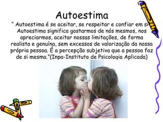 Autoestima
“ Autoestima é se aceitar, se respeitar e confiar em si”.
Autoestima significa gostarmos de nós mesmos, nos
apreciarmos, aceitar nossas limitações, de forma
realista e genuína, sem excessos de valorização da nossa
própria pessoa. É a percepção subjetiva que a pessoa faz
de si mesma.”(Inpa-Instituto de Psicologia Aplicada)
 