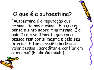 O que é a autoestima?
• “Autoestima é a reputação que
criamos de nós mesmos. É o que eu
penso e sinto sobre mim mesmo. É a
opinião e o sentimento que cada
pessoa tem por si mesma e pelo seu
interior. É ter consciência de seu
valor pessoal, acreditar e confiar em
si mesmo”.(Paulo Valzacchi)
 
