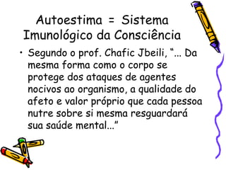 Autoestima = Sistema
Imunológico da Consciência
• Segundo o prof. Chafic Jbeili, “... Da
mesma forma como o corpo se
protege dos ataques de agentes
nocivos ao organismo, a qualidade do
afeto e valor próprio que cada pessoa
nutre sobre si mesma resguardará
sua saúde mental...”
 