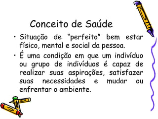 Conceito de Saúde
• Situação de “perfeito” bem estar
físico, mental e social da pessoa.
• É uma condição em que um indivíduo
ou grupo de indivíduos é capaz de
realizar suas aspirações, satisfazer
suas necessidades e mudar ou
enfrentar o ambiente.
 