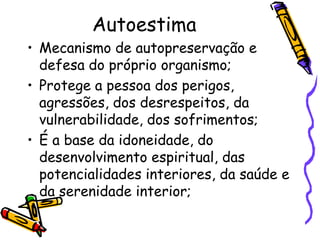 Autoestima
• Mecanismo de autopreservação e
defesa do próprio organismo;
• Protege a pessoa dos perigos,
agressões, dos desrespeitos, da
vulnerabilidade, dos sofrimentos;
• É a base da idoneidade, do
desenvolvimento espiritual, das
potencialidades interiores, da saúde e
da serenidade interior;
 