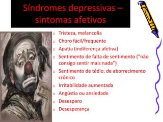 Síndromes depressivas –
sintomas afetivos
 Tristeza, melancolia
 Choro fácil/frequente
 Apatia (indiferença afetiva)
 Sentimento de falta de sentimento (“não
consigo sentir mais nada”)
 Sentimento de tédio, de aborrecimento
crônico
 Irritabilidade aumentada
 Angústia ou ansiedade
 Desespero
 Desesperança
 
