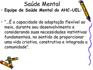 Saúde Mental
• Equipe de Saúde Mental do AHC-UEL:
• “...É a capacidade de adaptação flexível ao
meio, durante seu desenvolvimento e
considerando suas necessidades instintivas
fundamentais, no sentido de proporcionar
uma vida criativa, construtiva e integrada a
comunidade”.
 