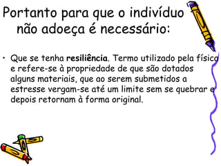 Portanto para que o indivíduo
não adoeça é necessário:
• Que se tenha resiliência. Termo utilizado pela física
e refere-se à propriedade de que são dotados
alguns materiais, que ao serem submetidos a
estresse vergam-se até um limite sem se quebrar e
depois retornam à forma original.
 