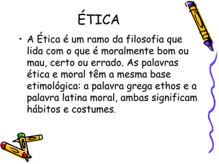 ÉTICA
• A Ética é um ramo da filosofia que
lida com o que é moralmente bom ou
mau, certo ou errado. As palavras
ética e moral têm a mesma base
etimológica: a palavra grega ethos e a
palavra latina moral, ambas significam
hábitos e costumes.
 