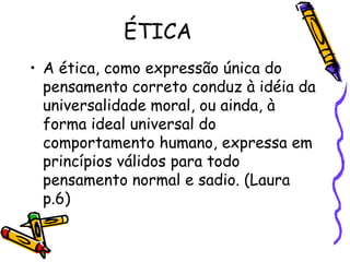 ÉTICA
• A ética, como expressão única do
pensamento correto conduz à idéia da
universalidade moral, ou ainda, à
forma ideal universal do
comportamento humano, expressa em
princípios válidos para todo
pensamento normal e sadio. (Laura
p.6)
 