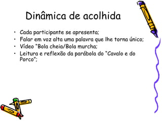 Dinâmica de acolhida
• Cada participante se apresenta;
• Falar em voz alta uma palavra que lhe torna único;
• Vídeo “Bola cheia/Bola murcha;
• Leitura e reflexão da parábola do “Cavalo e do
Porco”;
 