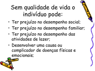 Sem qualidade de vida o
indivíduo pode:
• Ter prejuízo no desempenho social;
• Ter prejuízo no desempenho familiar;
• Ter prejuízo no desempenho das
atividades de lazer;
• Desenvolver uma causa ou
complicador de doenças físicas e
emocionais;
•
 