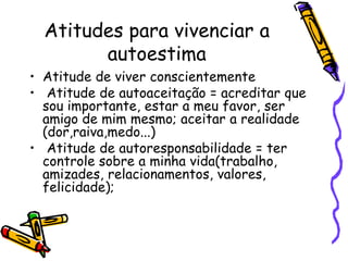 Atitudes para vivenciar a
autoestima
• Atitude de viver conscientemente
• Atitude de autoaceitação = acreditar que
sou importante, estar a meu favor, ser
amigo de mim mesmo; aceitar a realidade
(dor,raiva,medo...)
• Atitude de autoresponsabilidade = ter
controle sobre a minha vida(trabalho,
amizades, relacionamentos, valores,
felicidade);
 