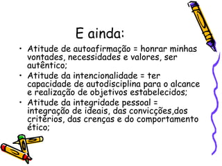 E ainda:
• Atitude de autoafirmação = honrar minhas
vontades, necessidades e valores, ser
autêntico;
• Atitude da intencionalidade = ter
capacidade de autodisciplina para o alcance
e realização de objetivos estabelecidos;
• Atitude da integridade pessoal =
integração de ideais, das convicções,dos
critérios, das crenças e do comportamento
ético;
 
