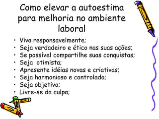 Como elevar a autoestima
para melhoria no ambiente
laboral
• Viva responsavelmente;
• Seja verdadeiro e ético nas suas ações;
• Se possível compartilhe suas conquistas;
• Seja otimista;
• Apresente idéias novas e criativas;
• Seja harmonioso e controlado;
• Seja objetivo;
• Livre-se da culpa;
 