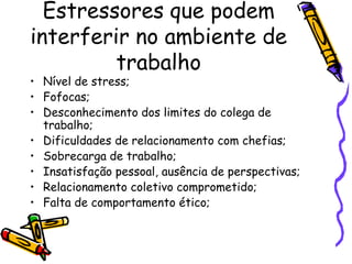 Estressores que podem
interferir no ambiente de
trabalho
• Nível de stress;
• Fofocas;
• Desconhecimento dos limites do colega de
trabalho;
• Dificuldades de relacionamento com chefias;
• Sobrecarga de trabalho;
• Insatisfação pessoal, ausência de perspectivas;
• Relacionamento coletivo comprometido;
• Falta de comportamento ético;
 