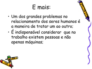 E mais:
• Um dos grandes problemas no
relacionamento dos seres humanos é
a maneira de tratar um ao outro;
• É indispensável considerar que no
trabalho existem pessoas e não
apenas máquinas;
 