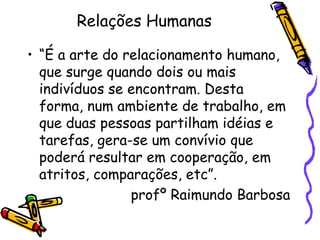 Relações Humanas
• “É a arte do relacionamento humano,
que surge quando dois ou mais
indivíduos se encontram. Desta
forma, num ambiente de trabalho, em
que duas pessoas partilham idéias e
tarefas, gera-se um convívio que
poderá resultar em cooperação, em
atritos, comparações, etc”.
profº Raimundo Barbosa
 