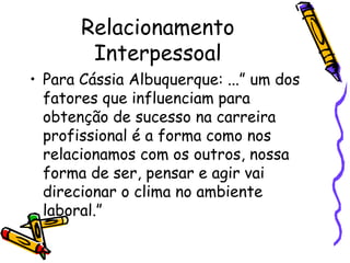 Relacionamento
Interpessoal
• Para Cássia Albuquerque: ...” um dos
fatores que influenciam para
obtenção de sucesso na carreira
profissional é a forma como nos
relacionamos com os outros, nossa
forma de ser, pensar e agir vai
direcionar o clima no ambiente
laboral.”
 