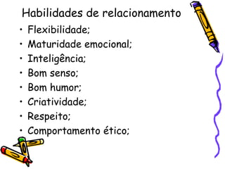 Habilidades de relacionamento
• Flexibilidade;
• Maturidade emocional;
• Inteligência;
• Bom senso;
• Bom humor;
• Criatividade;
• Respeito;
• Comportamento ético;
 