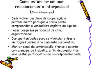 Como estimular um bom
relacionamento interpessoal
(Cássia Albuquerque)
• Desenvolver um clima de cooperação e
pertencimento para que o grupo possa
compreender o verdadeiro espírito de equipe;
• Fazer pesquisas periódicas de clima
organizacional;
• Dar oportunidades para se vivenciar crises e
limitações pessoais no ambiente corporativo;
• Manter canal de comunicação franco e aberto
com a equipe de trabalho, a fim de, possibilitar
uma gestão participativa de co-responsabilidade;
 