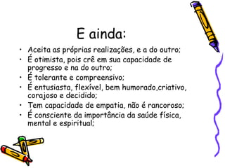 E ainda:
• Aceita as próprias realizações, e a do outro;
• É otimista, pois crê em sua capacidade de
progresso e na do outro;
• É tolerante e compreensivo;
• É entusiasta, flexível, bem humorado,criativo,
corajoso e decidido;
• Tem capacidade de empatia, não é rancoroso;
• É consciente da importância da saúde física,
mental e espiritual;
 